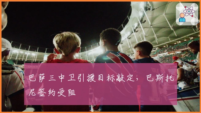 巴萨三中卫引援目标敲定，巴斯托尼签约受阻