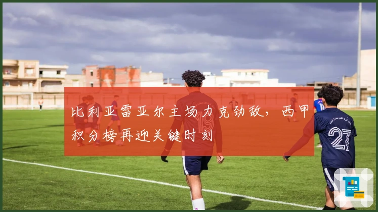 比利亚雷亚尔主场力克劲敌，西甲积分榜再迎关键时刻