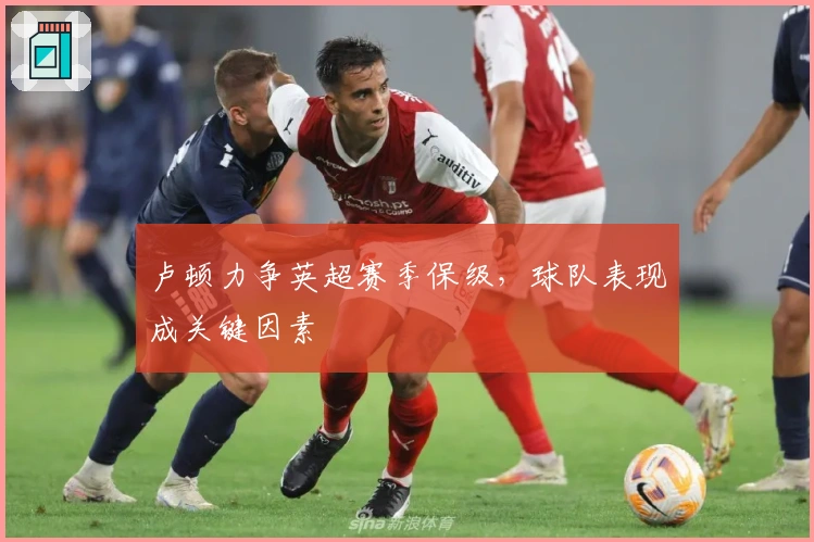 卢顿力争英超赛季保级，球队表现成关键因素