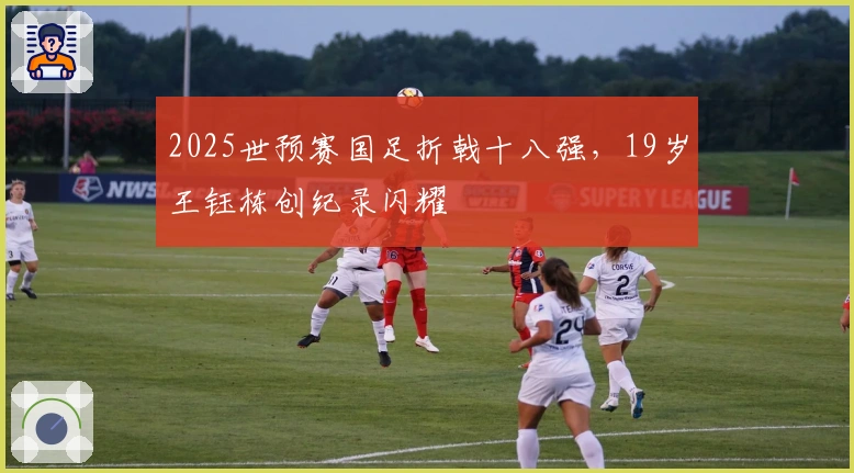 2025世预赛国足折戟十八强，19岁王钰栋创纪录闪耀