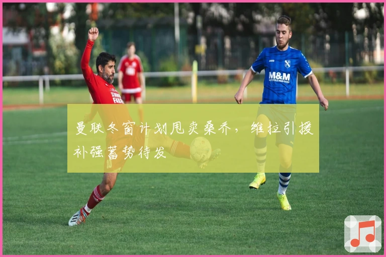 曼联冬窗计划甩卖桑乔，维拉引援补强蓄势待发