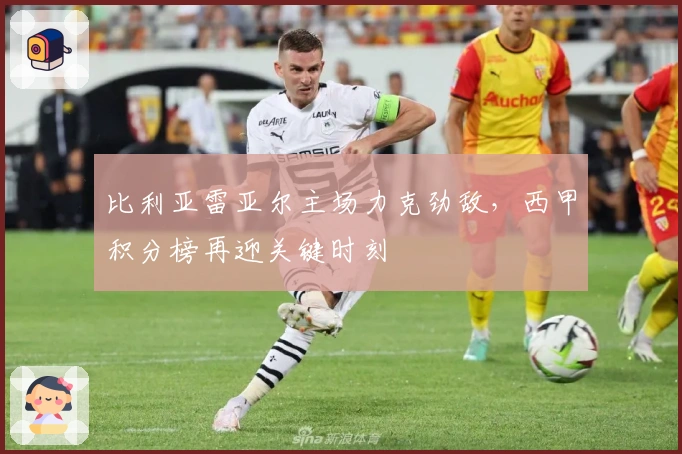 比利亚雷亚尔主场力克劲敌，西甲积分榜再迎关键时刻