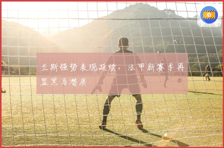 兰斯强势表现延续，法甲新赛季再显黑马潜质