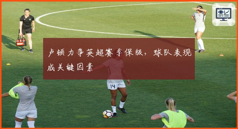 卢顿力争英超赛季保级，球队表现成关键因素