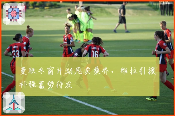 曼联冬窗计划甩卖桑乔，维拉引援补强蓄势待发