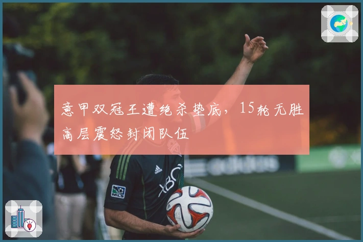 意甲双冠王遭绝杀垫底，15轮无胜高层震怒封闭队伍